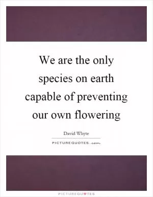 We are the only species on earth capable of preventing our own flowering Picture Quote #1