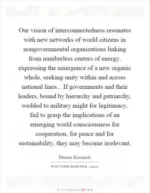 Our vision of interconnectedness resonates with new networks of world citizens in nongovernmental organizations linking from numberless centers of energy, expressing the emergence of a new organic whole, seeking unity within and across national lines... If governments and their leaders, bound by hierarchy and patriarchy, wedded to military might for legitimacy, fail to grasp the implications of an emerging world consciousness for cooperation, for peace and for sustainability, they may become irrelevant Picture Quote #1