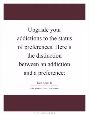 Upgrade your addictions to the status of preferences. Here’s the distinction between an addiction and a preference: Picture Quote #1