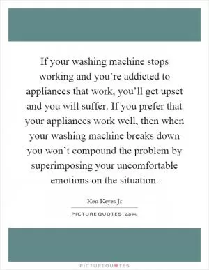 If your washing machine stops working and you’re addicted to appliances that work, you’ll get upset and you will suffer. If you prefer that your appliances work well, then when your washing machine breaks down you won’t compound the problem by superimposing your uncomfortable emotions on the situation Picture Quote #1