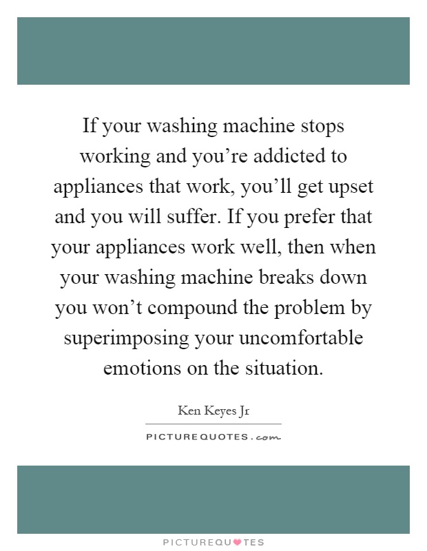 If your washing machine stops working and you're addicted to appliances that work, you'll get upset and you will suffer. If you prefer that your appliances work well, then when your washing machine breaks down you won't compound the problem by superimposing your uncomfortable emotions on the situation Picture Quote #1
