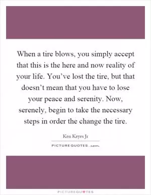 When a tire blows, you simply accept that this is the here and now reality of your life. You’ve lost the tire, but that doesn’t mean that you have to lose your peace and serenity. Now, serenely, begin to take the necessary steps in order the change the tire Picture Quote #1