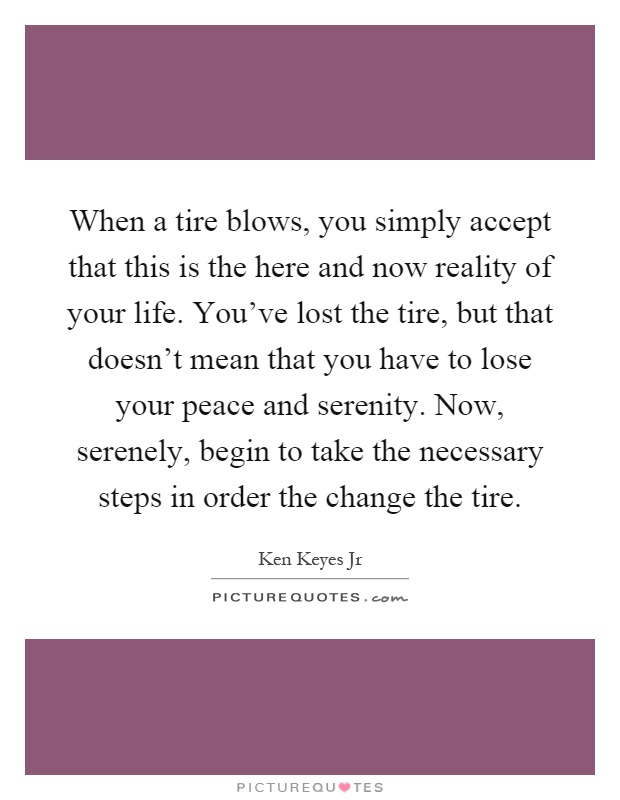 When a tire blows, you simply accept that this is the here and now reality of your life. You've lost the tire, but that doesn't mean that you have to lose your peace and serenity. Now, serenely, begin to take the necessary steps in order the change the tire Picture Quote #1