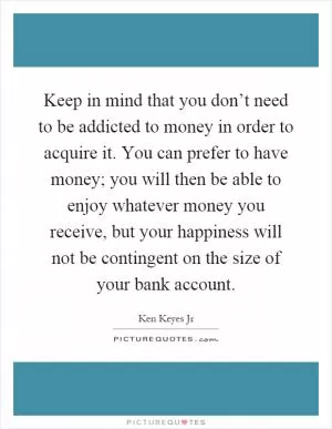 Keep in mind that you don’t need to be addicted to money in order to acquire it. You can prefer to have money; you will then be able to enjoy whatever money you receive, but your happiness will not be contingent on the size of your bank account Picture Quote #1