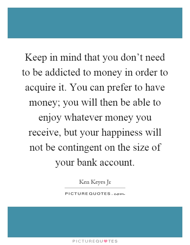 Keep in mind that you don't need to be addicted to money in order to acquire it. You can prefer to have money; you will then be able to enjoy whatever money you receive, but your happiness will not be contingent on the size of your bank account Picture Quote #1