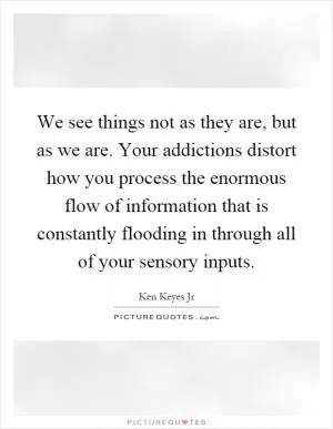 We see things not as they are, but as we are. Your addictions distort how you process the enormous flow of information that is constantly flooding in through all of your sensory inputs Picture Quote #1