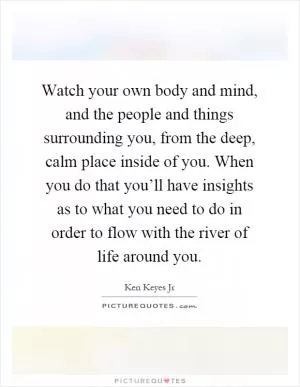 Watch your own body and mind, and the people and things surrounding you, from the deep, calm place inside of you. When you do that you’ll have insights as to what you need to do in order to flow with the river of life around you Picture Quote #1