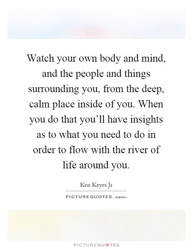 Watch your own body and mind, and the people and things surrounding you, from the deep, calm place inside of you. When you do that you'll have insights as to what you need to do in order to flow with the river of life around you Picture Quote #1
