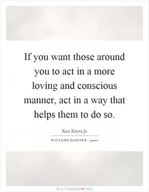 If you want those around you to act in a more loving and conscious manner, act in a way that helps them to do so Picture Quote #1