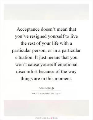 Acceptance doesn’t mean that you’ve resigned yourself to live the rest of your life with a particular person, or in a particular situation. It just means that you won’t cause yourself emotional discomfort because of the way things are in this moment Picture Quote #1