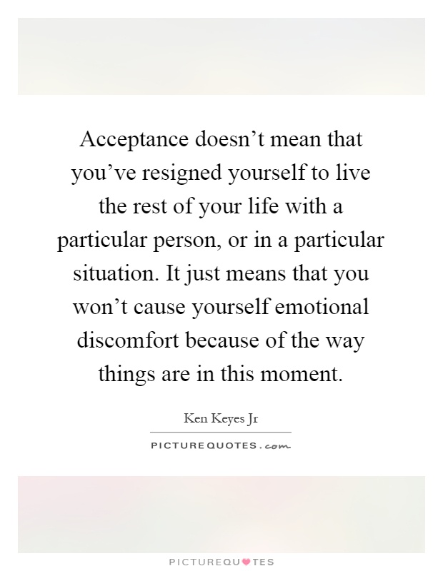 Acceptance doesn't mean that you've resigned yourself to live the rest of your life with a particular person, or in a particular situation. It just means that you won't cause yourself emotional discomfort because of the way things are in this moment Picture Quote #1