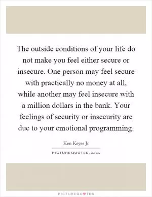 The outside conditions of your life do not make you feel either secure or insecure. One person may feel secure with practically no money at all, while another may feel insecure with a million dollars in the bank. Your feelings of security or insecurity are due to your emotional programming Picture Quote #1