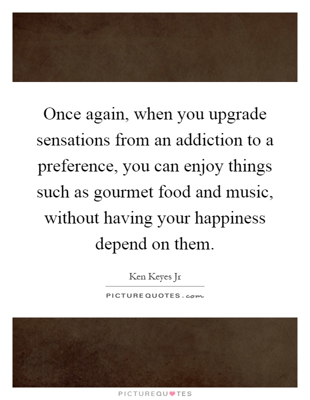 Once again, when you upgrade sensations from an addiction to a preference, you can enjoy things such as gourmet food and music, without having your happiness depend on them Picture Quote #1