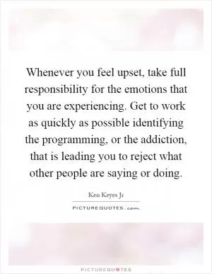 Whenever you feel upset, take full responsibility for the emotions that you are experiencing. Get to work as quickly as possible identifying the programming, or the addiction, that is leading you to reject what other people are saying or doing Picture Quote #1