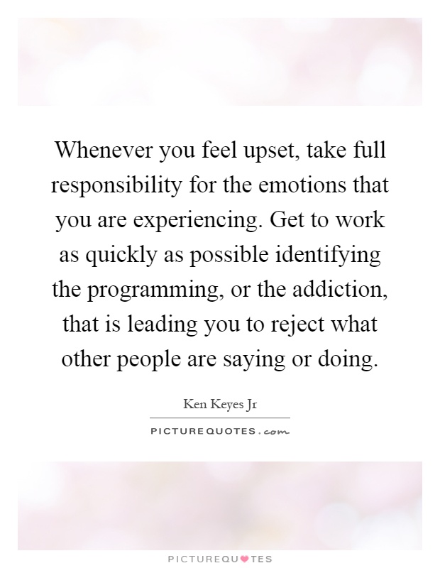 Whenever you feel upset, take full responsibility for the emotions that you are experiencing. Get to work as quickly as possible identifying the programming, or the addiction, that is leading you to reject what other people are saying or doing Picture Quote #1