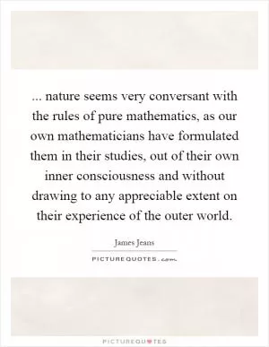 ... nature seems very conversant with the rules of pure mathematics, as our own mathematicians have formulated them in their studies, out of their own inner consciousness and without drawing to any appreciable extent on their experience of the outer world Picture Quote #1