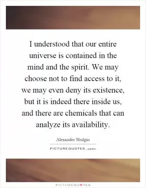 I understood that our entire universe is contained in the mind and the spirit. We may choose not to find access to it, we may even deny its existence, but it is indeed there inside us, and there are chemicals that can analyze its availability Picture Quote #1