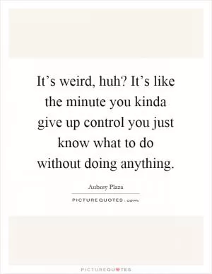 It’s weird, huh? It’s like the minute you kinda give up control you just know what to do without doing anything Picture Quote #1
