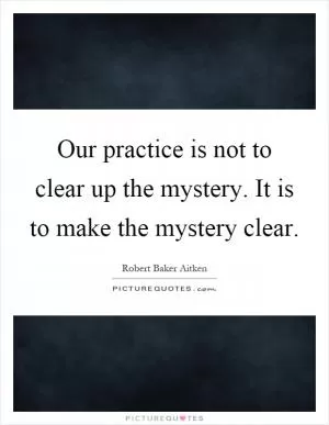 Our practice is not to clear up the mystery. It is to make the mystery clear Picture Quote #1