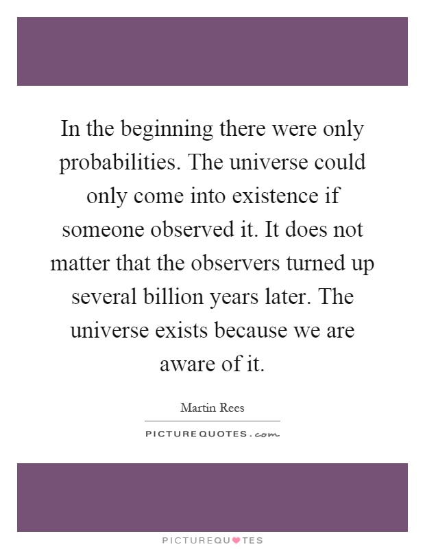 In the beginning there were only probabilities. The universe could only come into existence if someone observed it. It does not matter that the observers turned up several billion years later. The universe exists because we are aware of it Picture Quote #1