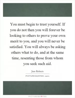 You must begin to trust yourself. If you do not then you will forever be looking to others to prove your own merit to you, and you will never be satisfied. You will always be asking others what to do, and at the same time, resenting those from whom you seek such aid Picture Quote #1