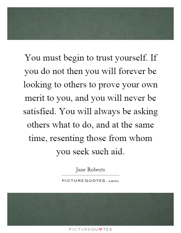 You must begin to trust yourself. If you do not then you will forever be looking to others to prove your own merit to you, and you will never be satisfied. You will always be asking others what to do, and at the same time, resenting those from whom you seek such aid Picture Quote #1