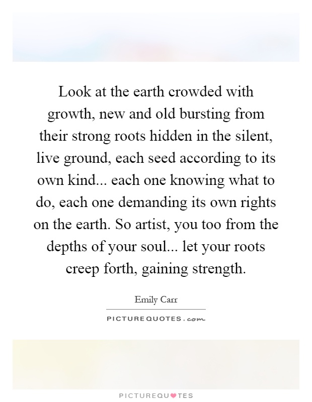 Look at the earth crowded with growth, new and old bursting from their strong roots hidden in the silent, live ground, each seed according to its own kind... each one knowing what to do, each one demanding its own rights on the earth. So artist, you too from the depths of your soul... let your roots creep forth, gaining strength Picture Quote #1