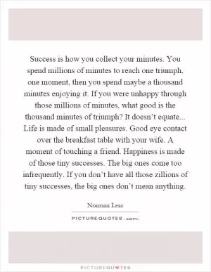 Success is how you collect your minutes. You spend millions of minutes to reach one triumph, one moment, then you spend maybe a thousand minutes enjoying it. If you were unhappy through those millions of minutes, what good is the thousand minutes of triumph? It doesn’t equate... Life is made of small pleasures. Good eye contact over the breakfast table with your wife. A moment of touching a friend. Happiness is made of those tiny successes. The big ones come too infrequently. If you don’t have all those zillions of tiny successes, the big ones don’t mean anything Picture Quote #1