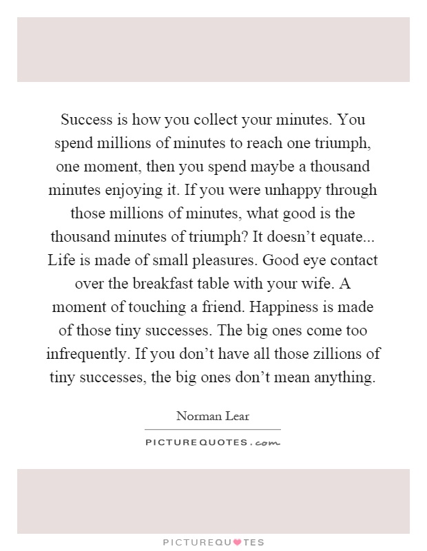 Success is how you collect your minutes. You spend millions of minutes to reach one triumph, one moment, then you spend maybe a thousand minutes enjoying it. If you were unhappy through those millions of minutes, what good is the thousand minutes of triumph? It doesn't equate... Life is made of small pleasures. Good eye contact over the breakfast table with your wife. A moment of touching a friend. Happiness is made of those tiny successes. The big ones come too infrequently. If you don't have all those zillions of tiny successes, the big ones don't mean anything Picture Quote #1
