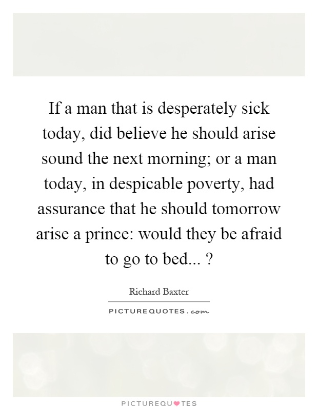 If a man that is desperately sick today, did believe he should arise sound the next morning; or a man today, in despicable poverty, had assurance that he should tomorrow arise a prince: would they be afraid to go to bed...? Picture Quote #1