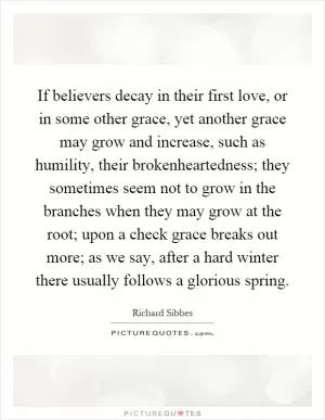 If believers decay in their first love, or in some other grace, yet another grace may grow and increase, such as humility, their brokenheartedness; they sometimes seem not to grow in the branches when they may grow at the root; upon a check grace breaks out more; as we say, after a hard winter there usually follows a glorious spring Picture Quote #1