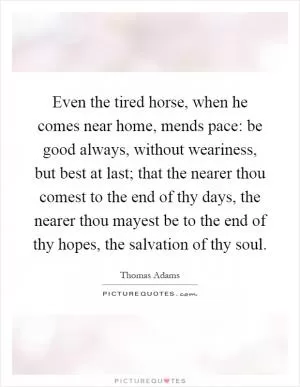 Even the tired horse, when he comes near home, mends pace: be good always, without weariness, but best at last; that the nearer thou comest to the end of thy days, the nearer thou mayest be to the end of thy hopes, the salvation of thy soul Picture Quote #1