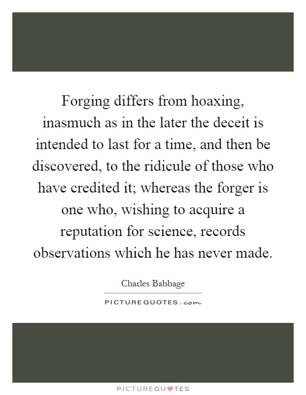 Forging differs from hoaxing, inasmuch as in the later the deceit is intended to last for a time, and then be discovered, to the ridicule of those who have credited it; whereas the forger is one who, wishing to acquire a reputation for science, records observations which he has never made Picture Quote #1