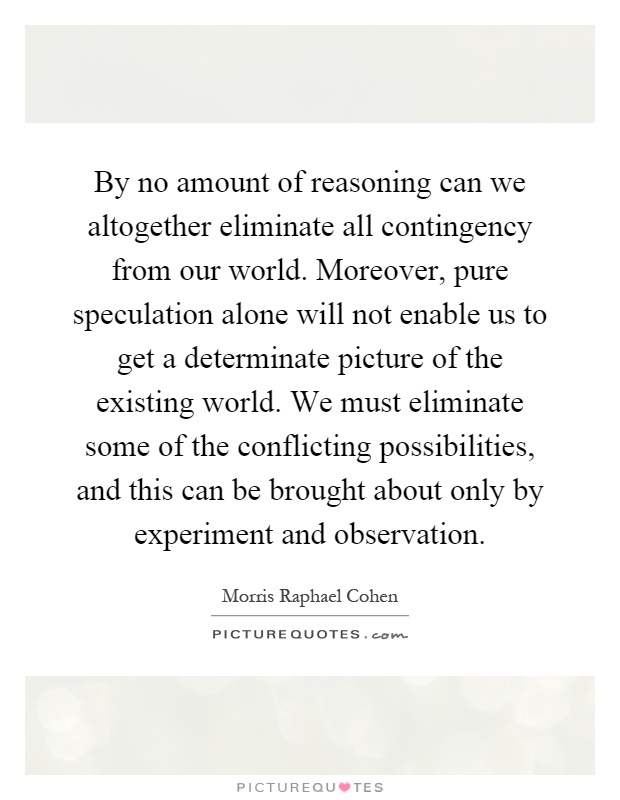 By no amount of reasoning can we altogether eliminate all contingency from our world. Moreover, pure speculation alone will not enable us to get a determinate picture of the existing world. We must eliminate some of the conflicting possibilities, and this can be brought about only by experiment and observation Picture Quote #1