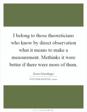 I belong to those theoreticians who know by direct observation what it means to make a measurement. Methinks it were better if there were more of them Picture Quote #1