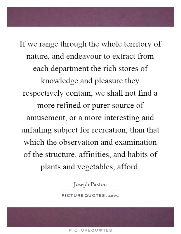 If we range through the whole territory of nature, and endeavour to extract from each department the rich stores of knowledge and pleasure they respectively contain, we shall not find a more refined or purer source of amusement, or a more interesting and unfailing subject for recreation, than that which the observation and examination of the structure, affinities, and habits of plants and vegetables, afford Picture Quote #1