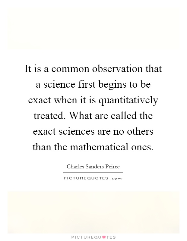 It is a common observation that a science first begins to be exact when it is quantitatively treated. What are called the exact sciences are no others than the mathematical ones Picture Quote #1
