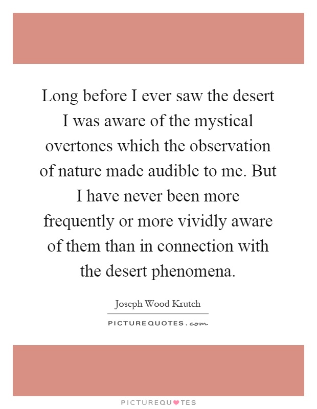 Long before I ever saw the desert I was aware of the mystical overtones which the observation of nature made audible to me. But I have never been more frequently or more vividly aware of them than in connection with the desert phenomena Picture Quote #1