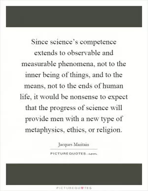 Since science’s competence extends to observable and measurable phenomena, not to the inner being of things, and to the means, not to the ends of human life, it would be nonsense to expect that the progress of science will provide men with a new type of metaphysics, ethics, or religion Picture Quote #1
