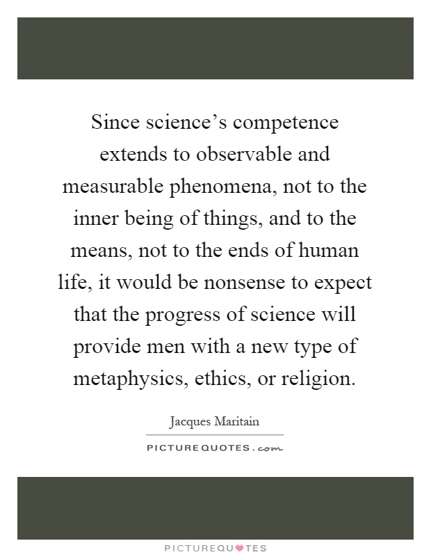 Since science's competence extends to observable and measurable phenomena, not to the inner being of things, and to the means, not to the ends of human life, it would be nonsense to expect that the progress of science will provide men with a new type of metaphysics, ethics, or religion Picture Quote #1