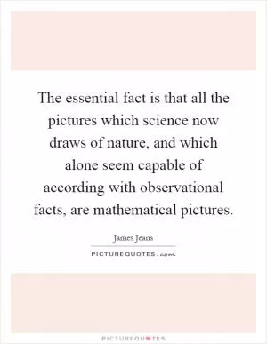 The essential fact is that all the pictures which science now draws of nature, and which alone seem capable of according with observational facts, are mathematical pictures Picture Quote #1