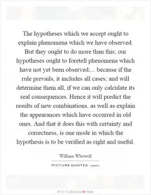 The hypotheses which we accept ought to explain phenomena which we have observed. But they ought to do more than this; our hypotheses ought to foretell phenomena which have not yet been observed;... because if the rule prevails, it includes all cases; and will determine them all, if we can only calculate its real consequences. Hence it will predict the results of new combinations, as well as explain the appearances which have occurred in old ones. And that it does this with certainty and correctness, is one mode in which the hypothesis is to be verified as right and useful Picture Quote #1