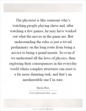 The physicist is like someone who’s watching people playing chess and, after watching a few games, he may have worked out what the moves in the game are. But understanding the rules is just a trivial preliminary on the long route from being a novice to being a grand master. So even if we understand all the laws of physics, then exploring their consequences in the everyday world where complex structures can exist is a far more daunting task, and that’s an inexhaustible one I’m sure Picture Quote #1
