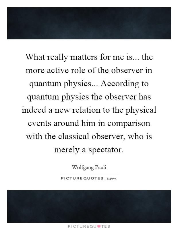 What really matters for me is... the more active role of the observer in quantum physics... According to quantum physics the observer has indeed a new relation to the physical events around him in comparison with the classical observer, who is merely a spectator Picture Quote #1