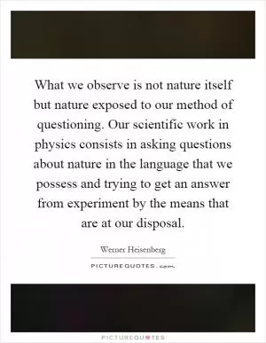 What we observe is not nature itself but nature exposed to our method of questioning. Our scientific work in physics consists in asking questions about nature in the language that we possess and trying to get an answer from experiment by the means that are at our disposal Picture Quote #1