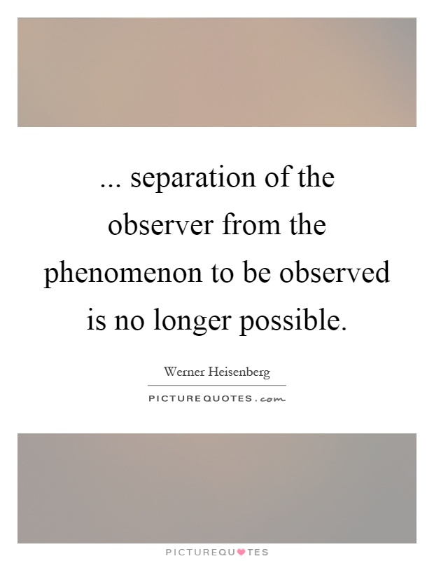 ... separation of the observer from the phenomenon to be observed is no longer possible Picture Quote #1