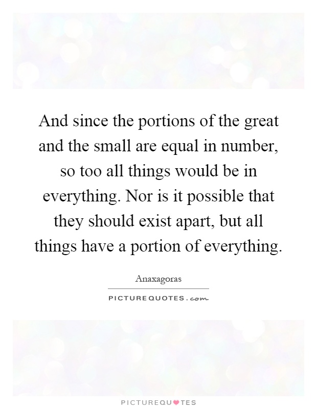 And since the portions of the great and the small are equal in number, so too all things would be in everything. Nor is it possible that they should exist apart, but all things have a portion of everything Picture Quote #1