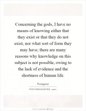 Concerning the gods, I have no means of knowing either that they exist or that they do not exist, nor what sort of form they may have; there are many reasons why knowledge on this subject is not possible, owing to the lack of evidence and the shortness of human life Picture Quote #1