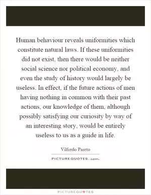 Human behaviour reveals uniformities which constitute natural laws. If these uniformities did not exist, then there would be neither social science nor political economy, and even the study of history would largely be useless. In effect, if the future actions of men having nothing in common with their past actions, our knowledge of them, although possibly satisfying our curiosity by way of an interesting story, would be entirely useless to us as a guide in life Picture Quote #1