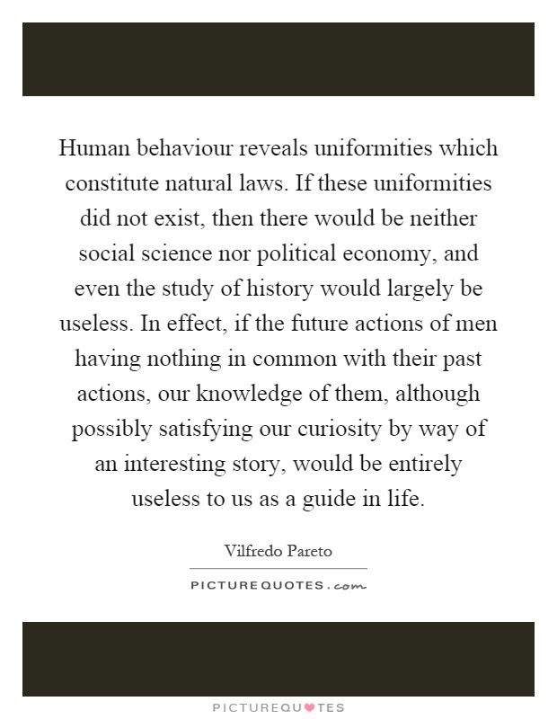 Human behaviour reveals uniformities which constitute natural laws. If these uniformities did not exist, then there would be neither social science nor political economy, and even the study of history would largely be useless. In effect, if the future actions of men having nothing in common with their past actions, our knowledge of them, although possibly satisfying our curiosity by way of an interesting story, would be entirely useless to us as a guide in life Picture Quote #1